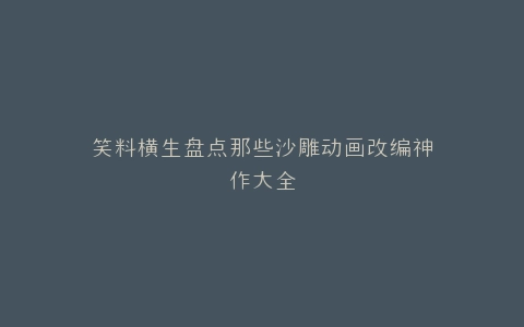 笑料横生盘点那些沙雕动画改编神作大全