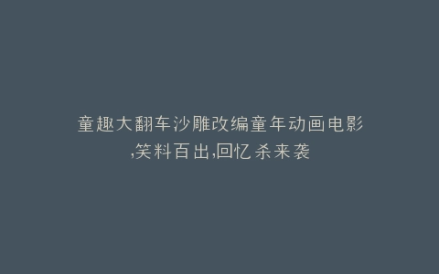 童趣大翻车沙雕改编童年动画电影,笑料百出,回忆杀来袭