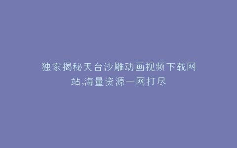 独家揭秘天台沙雕动画视频下载网站,海量资源一网打尽