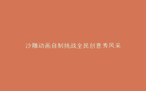 沙雕动画自制挑战全民创意秀风采