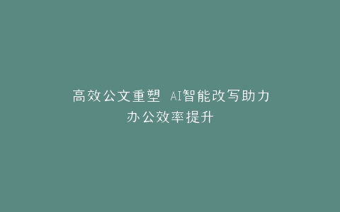 高效公文重塑 AI智能改写助力办公效率提升