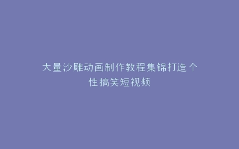 大量沙雕动画制作教程集锦打造个性搞笑短视频
