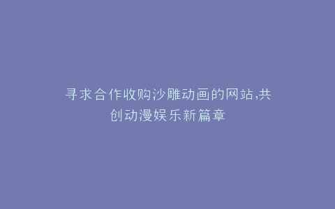 寻求合作收购沙雕动画的网站,共创动漫娱乐新篇章