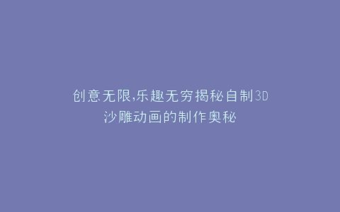 创意无限,乐趣无穷揭秘自制3D沙雕动画的制作奥秘