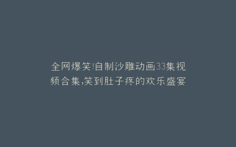 全网爆笑自制沙雕动画33集视频合集,笑到肚子疼的欢乐盛宴