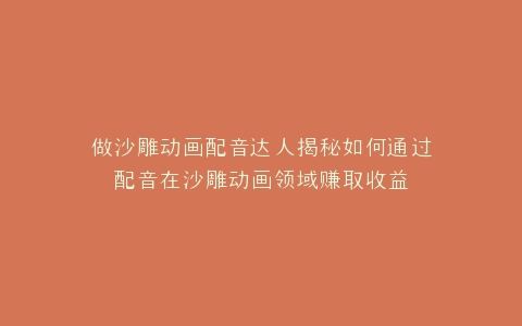做沙雕动画配音达人揭秘如何通过配音在沙雕动画领域赚取收益
