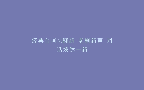 经典台词AI翻新 老剧新声 对话焕然一新