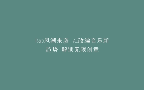 Rap风潮来袭 AI改编音乐新趋势 解锁无限创意