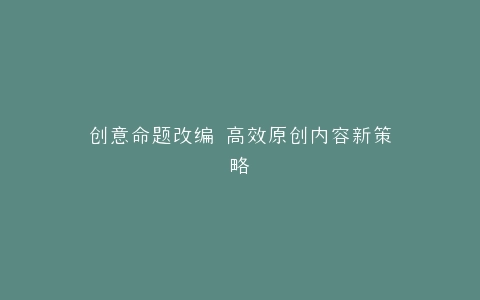 创意命题改编 高效原创内容新策略