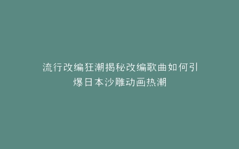 流行改编狂潮揭秘改编歌曲如何引爆日本沙雕动画热潮