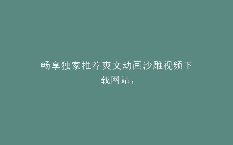 畅享独家推荐爽文动画沙雕视频下载网站,