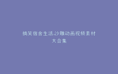 搞笑宿舍生活,沙雕动画视频素材大合集
