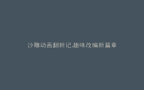 沙雕动画翻新记,趣味改编新篇章