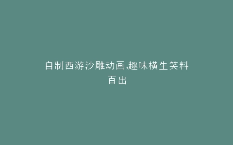 自制西游沙雕动画,趣味横生笑料百出