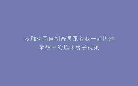 沙雕动画自制奇遇跟着我一起搭建梦想中的趣味房子视频
