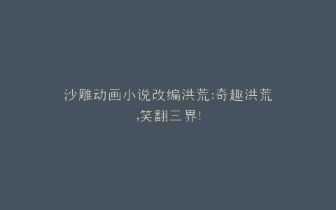 沙雕动画小说改编洪荒奇趣洪荒,笑翻三界