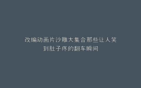 改编动画片沙雕大集合那些让人笑到肚子疼的翻车瞬间