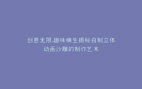 创意无限,趣味横生揭秘自制立体动画沙雕的制作艺术