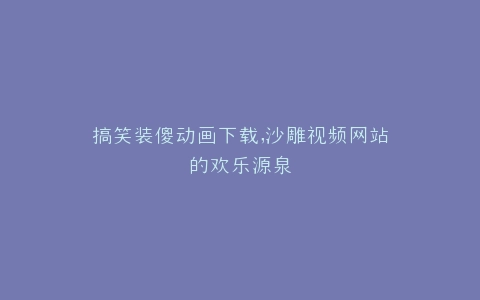 搞笑装傻动画下载,沙雕视频网站的欢乐源泉