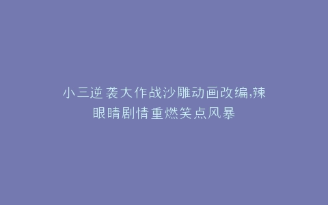 小三逆袭大作战沙雕动画改编,辣眼睛剧情重燃笑点风暴