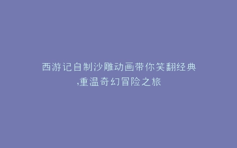 西游记自制沙雕动画带你笑翻经典,重温奇幻冒险之旅