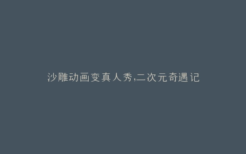 沙雕动画变真人秀,二次元奇遇记