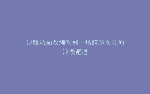 沙雕动画改编吻别一场跨越次元的浪漫邂逅