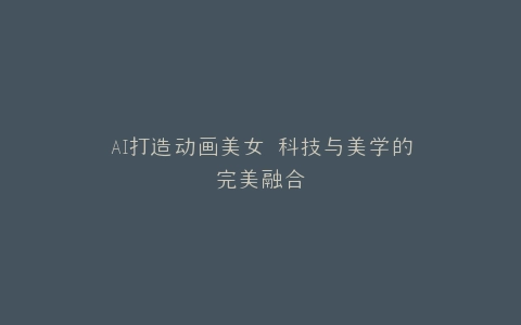 AI打造动画美女 科技与美学的完美融合