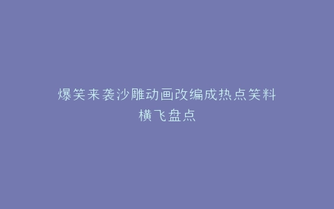 爆笑来袭沙雕动画改编成热点笑料横飞盘点