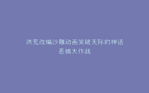 洪荒改编沙雕动画笑破天际的神话恶搞大作战