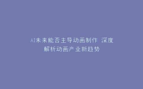 AI未来能否主导动画制作 深度解析动画产业新趋势