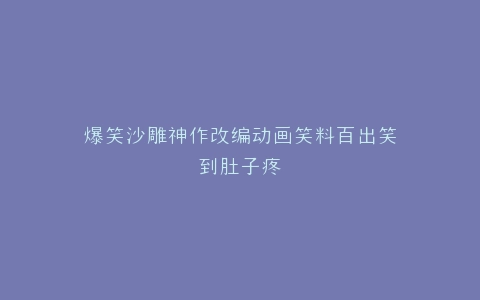 爆笑沙雕神作改编动画笑料百出笑到肚子疼