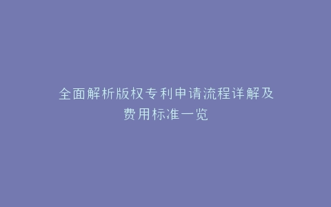 全面解析版权专利申请流程详解及费用标准一览