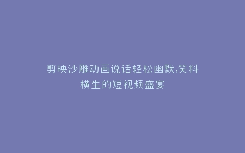 剪映沙雕动画说话轻松幽默,笑料横生的短视频盛宴