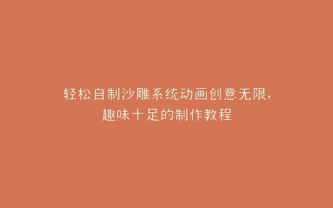 轻松自制沙雕系统动画创意无限,趣味十足的制作教程
