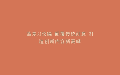 落差AI改编 颠覆传统创意 打造创新内容新高峰