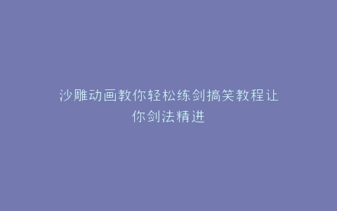 沙雕动画教你轻松练剑搞笑教程让你剑法精进