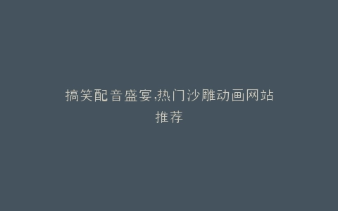 搞笑配音盛宴,热门沙雕动画网站推荐