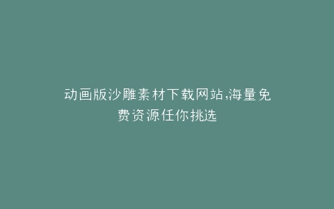动画版沙雕素材下载网站,海量免费资源任你挑选