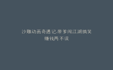沙雕动画奇遇记,带爹闯江湖搞笑赚钱两不误