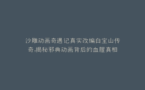 沙雕动画奇遇记真实改编白宝山传奇,揭秘邪典动画背后的血腥真相