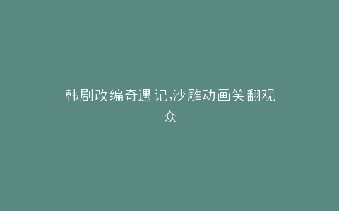 韩剧改编奇遇记,沙雕动画笑翻观众