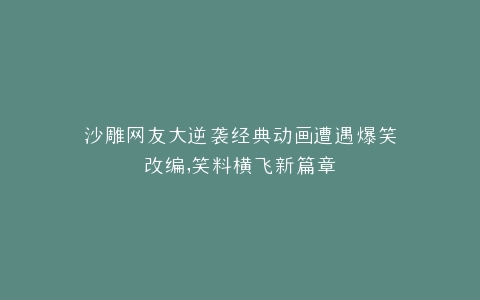 沙雕网友大逆袭经典动画遭遇爆笑改编,笑料横飞新篇章