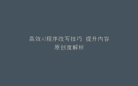 高效AI程序改写技巧 提升内容原创度解析
