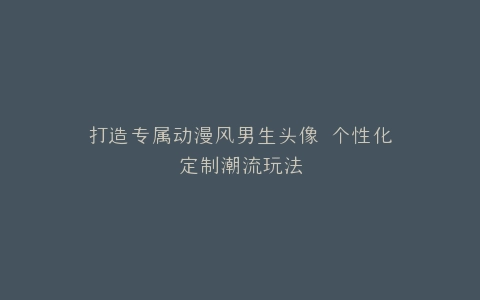 打造专属动漫风男生头像 个性化定制潮流玩法