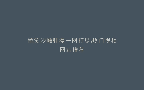 搞笑沙雕韩漫一网打尽,热门视频网站推荐