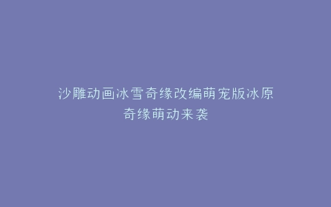 沙雕动画冰雪奇缘改编萌宠版冰原奇缘萌动来袭