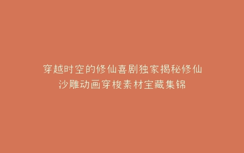 穿越时空的修仙喜剧独家揭秘修仙沙雕动画穿梭素材宝藏集锦