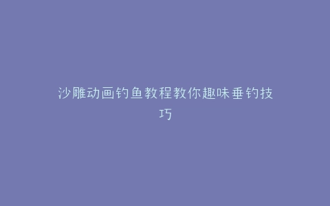 沙雕动画钓鱼教程教你趣味垂钓技巧