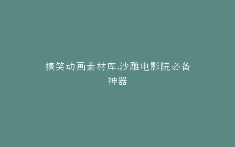 搞笑动画素材库,沙雕电影院必备神器
